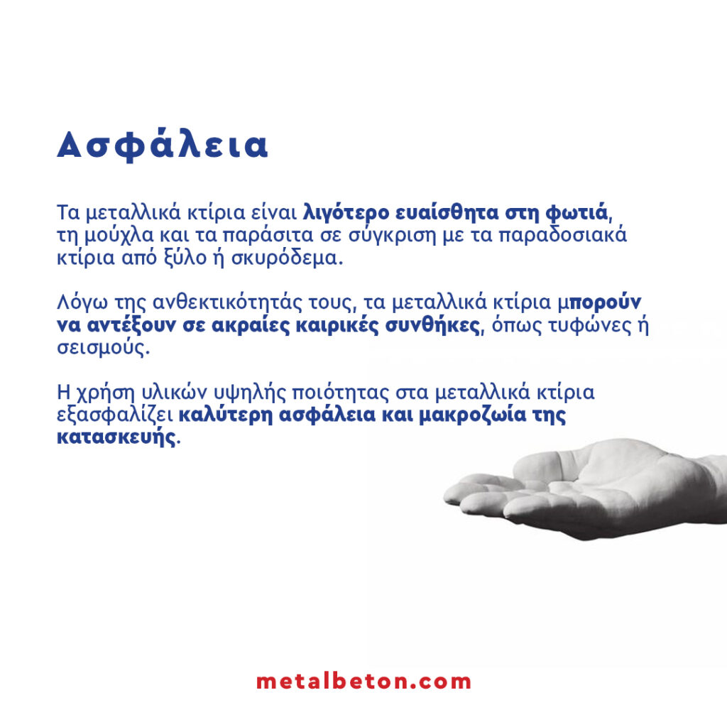 Ενότητα 1: Ασφάλεια Τα μεταλλικά κτίρια είναι λιγότερο ευαίσθητα στη φωτιά, τη μούχλα και τα παράσιτα σε σύγκριση με τα παραδοσιακά κτίρια από ξύλο ή σκυρόδεμα. Λόγω της ανθεκτικότητάς τους, τα μεταλλικά κτίρια μπορούν να αντέξουν σε ακραίες καιρικές συνθήκες, όπως τυφώνες ή σεισμούς. Η χρήση υλικών υψηλής ποιότητας στα μεταλλικά κτίρια εξασφαλίζει καλύτερη ασφάλεια και μακροζωία της κατασκευής.